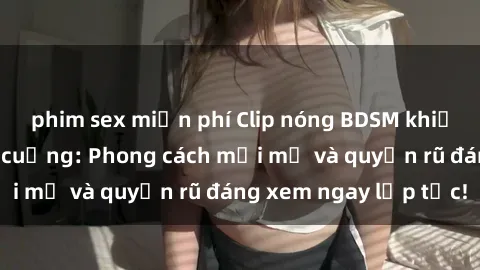 phim sex miễn phí Clip nóng BDSM khiến người xem phát cuồng: Phong cách mới mẻ và quyến rũ đáng xem ngay lập tức!