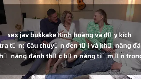 sex jav bukkake Kinh hoàng và đầy kích thích với phim sex tra tấn: Câu chuyện đen tối và khả năng đánh thức bản năng tiềm ẩn trong con người
