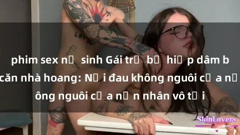 phim sex nữ sinh Gái trẻ bị hiếp dâm bạo lực trong căn nhà hoang: Nỗi đau không nguôi của nạn nhân vô tội