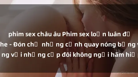 phim sex châu âu Phim sex loạn luân đầy kích thích không che - Đón chờ những cảnh quay nóng bỏng với những cặp đôi không ngại hãm hiếp gia đình trong lòng