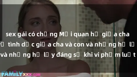 sex gái có chồng Mối quan hệ giữa cha và con: Sự thật về tình dục giữa cha và con và những hệ lụy đáng sợ khi vi phạm luật pháp.