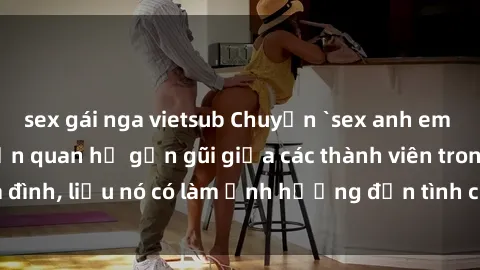 sex gái nga vietsub Chuyện `sex anh em ruột` - Đề cập đến quan hệ gần gũi giữa các thành viên trong gia đình, liệu nó có làm ảnh hưởng đến tình cảm gia đình hay không?