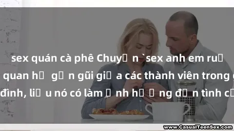 sex quán cà phê Chuyện `sex anh em ruột` - Đề cập đến quan hệ gần gũi giữa các thành viên trong gia đình, liệu nó có làm ảnh hưởng đến tình cảm gia đình hay không?