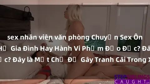 sex nhân viên văn phòng Chuyện Sex Ông Cháu: Mối Quan Hệ Gia Đình Hay Hành Vi Phạm Đạo Đức? Đây là Một Chủ Đề Gây Tranh Cãi Trong Xã Hội Hiện Nay.