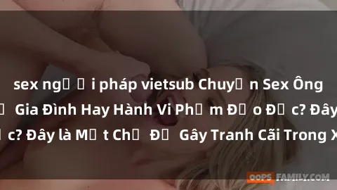 sex người pháp vietsub Chuyện Sex Ông Cháu: Mối Quan Hệ Gia Đình Hay Hành Vi Phạm Đạo Đức? Đây là Một Chủ Đề Gây Tranh Cãi Trong Xã Hội Hiện Nay.