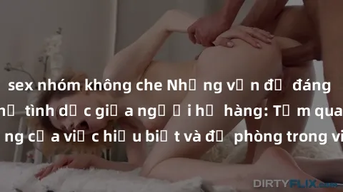 sex nhóm không che Những vấn đề đáng quan tâm về quan hệ tình dục giữa người họ hàng: Tầm quan trọng của việc hiểu biết và đề phòng trong việc tiếp xúc trong gia đình.