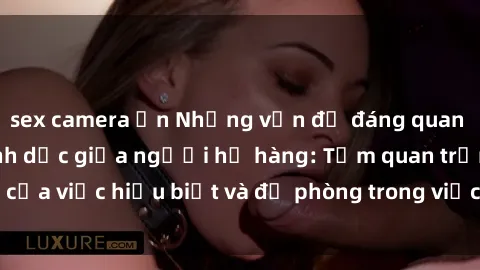 sex camera ẩn Những vấn đề đáng quan tâm về quan hệ tình dục giữa người họ hàng: Tầm quan trọng của việc hiểu biết và đề phòng trong việc tiếp xúc trong gia đình.