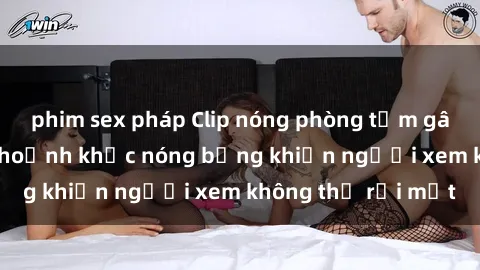 phim sex pháp Clip nóng phòng tắm gây sốt: Cận cảnh khoảnh khắc nóng bỏng khiến người xem không thể rời mắt