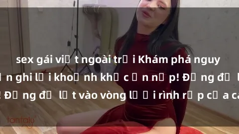 sex gái việt ngoài trời Khám phá nguy hiểm: sex camera ẩn ghi lại khoảnh khắc ẩn nấp! Đừng để lọt vào vòng lưới rình rập của camera ẩn!