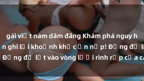 gái việt nam dâm đãng Khám phá nguy hiểm: sex camera ẩn ghi lại khoảnh khắc ẩn nấp! Đừng để lọt vào vòng lưới rình rập của camera ẩn!