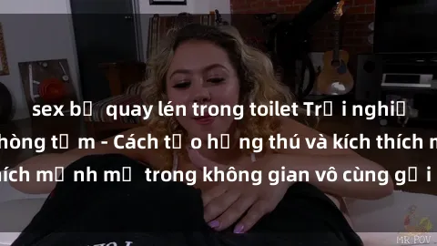 sex bị quay lén trong toilet Trải nghiệm mới lạ với sex phòng tắm - Cách tạo hứng thú và kích thích mạnh mẽ trong không gian vô cùng gợi cảm và lãng mạn