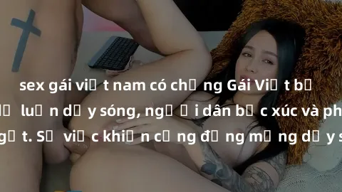sex gái việt nam có chồng Gái Việt bị lộ clip sex khiến dư luận dậy sóng, người dân bức xúc và phản đối gay gắt. Sự việc khiến cộng đồng mạng dậy sóng và yêu cầu xử lý nghiêm ngặt.