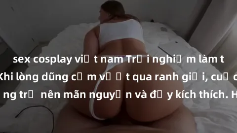sex cosplay việt nam Trải nghiệm làm tình ngoài đường: Khi lòng dũng cảm vượt qua ranh giới, cuộc hẹn nơi công cộng trở nên mãn nguyện và đầy kích thích. Hành vi nguy hiểm, nhưng cũng tạo nên cảm giác