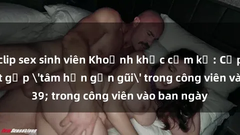 clip sex sinh viên Khoảnh khắc cấm kỵ: Cặp đôi bị bắt gặp 'tâm hồn gần gũi' trong công viên vào ban ngày