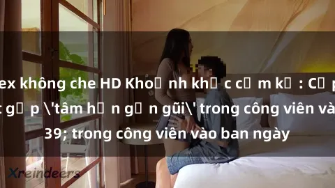 sex không che HD Khoảnh khắc cấm kỵ: Cặp đôi bị bắt gặp 'tâm hồn gần gũi' trong công viên vào ban ngày