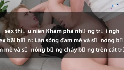 sex thiếu niên Khám phá những trải nghiệm độc đáo tại sex bãi biển: Làn sóng đam mê và sự nóng bỏng cháy bỏng trên cát trắng