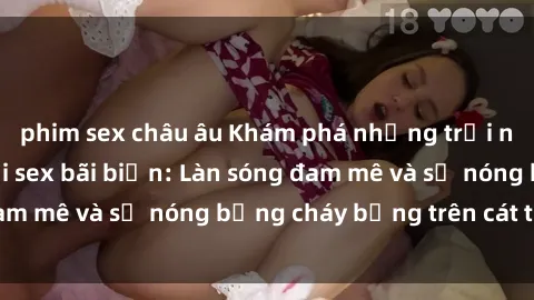 phim sex châu âu Khám phá những trải nghiệm độc đáo tại sex bãi biển: Làn sóng đam mê và sự nóng bỏng cháy bỏng trên cát trắng