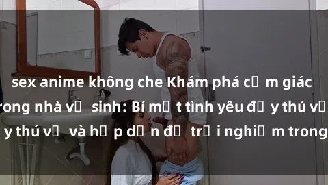 sex anime không che Khám phá cảm giác mới mẻ với sex trong nhà vệ sinh: Bí mật tình yêu đầy thú vị và hấp dẫn để trải nghiệm trong đêm hôm nay!