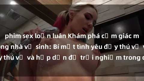 phim sex loạn luân Khám phá cảm giác mới mẻ với sex trong nhà vệ sinh: Bí mật tình yêu đầy thú vị và hấp dẫn để trải nghiệm trong đêm hôm nay!