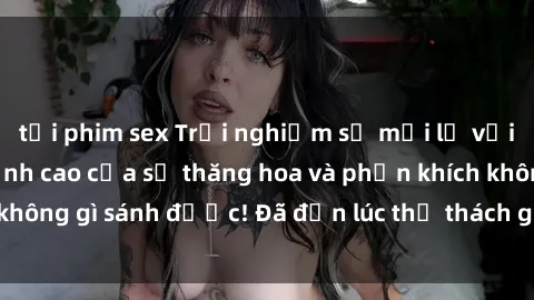 tải phim sex Trải nghiệm sự mới lạ với sex gangbang: Đỉnh cao của sự thăng hoa và phấn khích không gì sánh được! Đã đến lúc thử thách giới hạn của bạn!
