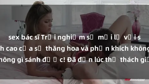 sex bác sĩ Trải nghiệm sự mới lạ với sex gangbang: Đỉnh cao của sự thăng hoa và phấn khích không gì sánh được! Đã đến lúc thử thách giới hạn của bạn!