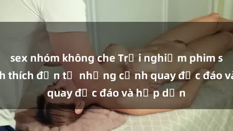 sex nhóm không che Trải nghiệm phim sex : Sự kích thích đến từ những cảnh quay độc đáo và hấp dẫn
