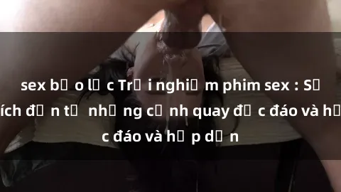sex bạo lực Trải nghiệm phim sex : Sự kích thích đến từ những cảnh quay độc đáo và hấp dẫn