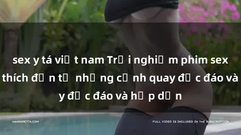 sex y tá việt nam Trải nghiệm phim sex : Sự kích thích đến từ những cảnh quay độc đáo và hấp dẫn