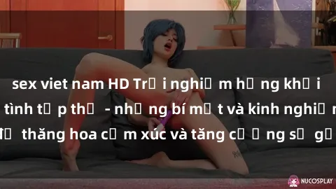 sex viet nam HD Trải nghiệm hứng khởi cùng với việc làm tình tập thể - những bí mật và kinh nghiệm để thăng hoa cảm xúc và tăng cường sự gắn kết trong mối quan hệ