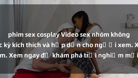 phim sex cosplay Video sex nhóm không che mới nhất cực kỳ kích thích và hấp dẫn cho người xem. Xem ngay để khám phá trải nghiệm mới lạ và đầy bất ngờ!