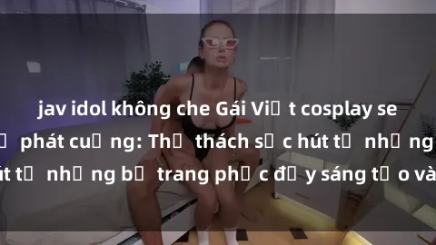 jav idol không che Gái Việt cosplay sexy khiến fan hâm mộ phát cuồng: Thử thách sức hút từ những bộ trang phục đầy sáng tạo và quyến rũ!