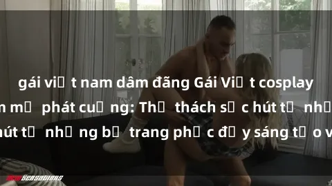 gái việt nam dâm đãng Gái Việt cosplay sexy khiến fan hâm mộ phát cuồng: Thử thách sức hút từ những bộ trang phục đầy sáng tạo và quyến rũ!