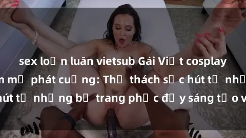 sex loạn luân vietsub Gái Việt cosplay sexy khiến fan hâm mộ phát cuồng: Thử thách sức hút từ những bộ trang phục đầy sáng tạo và quyến rũ!