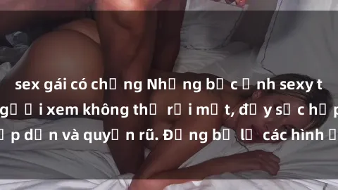 sex gái có chồng Những bức ảnh sexy tá gợi cảm khiến người xem không thể rời mắt, đầy sức hấp dẫn và quyến rũ. Đừng bỏ lỡ các hình ảnh nóng bỏng này!