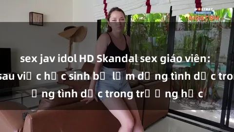 sex jav idol HD Skandal sex giáo viên: Sự thật đằng sau việc học sinh bị lạm dụng tình dục trong trường học