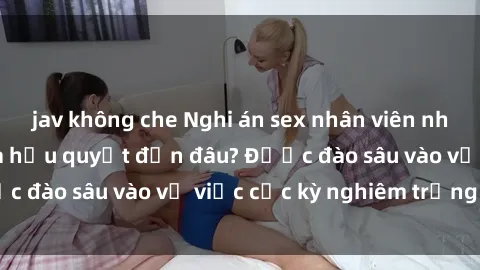 jav không che Nghi án sex nhân viên nhà hàng: Hậu quả và hậu quyết đến đâu? Được đào sâu vào vụ việc cực kỳ nghiêm trọng này.