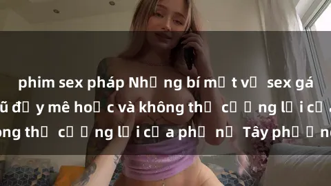 phim sex pháp Những bí mật về sex gái Tây: Sự quyến rũ đầy mê hoặc và không thể cưỡng lại của phụ nữ Tây phương