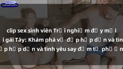clip sex sinh viên Trải nghiệm đầy mới lạ khi quan hệ với gái Tây: Khám phá vẻ đẹp hấp dẫn và tình yêu say đắm từ phương Tây