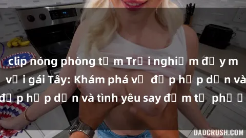 clip nóng phòng tắm Trải nghiệm đầy mới lạ khi quan hệ với gái Tây: Khám phá vẻ đẹp hấp dẫn và tình yêu say đắm từ phương Tây