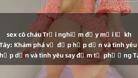 sex cô cháu Trải nghiệm đầy mới lạ khi quan hệ với gái Tây: Khám phá vẻ đẹp hấp dẫn và tình yêu say đắm từ phương Tây