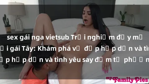 sex gái nga vietsub Trải nghiệm đầy mới lạ khi quan hệ với gái Tây: Khám phá vẻ đẹp hấp dẫn và tình yêu say đắm từ phương Tây