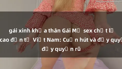 gái xinh khỏa thân Gái Mỹ sex chất lượng cao đến từ Việt Nam: Cuốn hút và đầy quyến rũ
