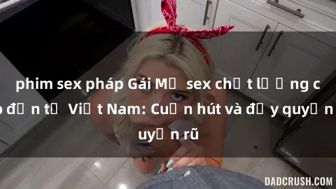 phim sex pháp Gái Mỹ sex chất lượng cao đến từ Việt Nam: Cuốn hút và đầy quyến rũ
