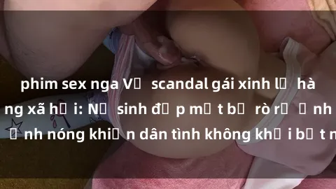 phim sex nga Vụ scandal gái xinh lộ hàng gây sốt trên mạng xã hội: Nữ sinh đẹp mắt bị rò rỉ ảnh nóng khiến dân tình không khỏi bất ngờ và phẫn nộ!
