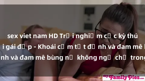 sex viet nam HD Trải nghiệm cực kỳ thú vị khi làm tình với gái đẹp - Khoái cảm tột đỉnh và đam mê bùng nổ không ngờ chỉ trong một đêm!