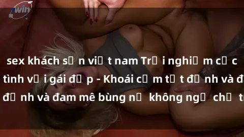 sex khách sạn việt nam Trải nghiệm cực kỳ thú vị khi làm tình với gái đẹp - Khoái cảm tột đỉnh và đam mê bùng nổ không ngờ chỉ trong một đêm!