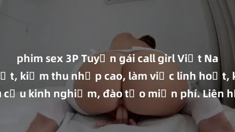 phim sex 3P Tuyển gái call girl Việt Nam gợi cảm, đẹp mắt, kiếm thu nhập cao, làm việc linh hoạt, không yêu cầu kinh nghiệm, đào tạo miễn phí. Liên hệ ngay để biết thêm chi tiết!