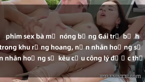 phim sex bà mẹ nóng bỏng Gái trẻ bị hiếp dâm bạo lực trong khu rừng hoang, nạn nhân hoảng sợ kêu cầu công lý được thực thi