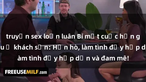 truyện sex loạn luân Bí mật cuộc hẹn gái Việt lần đầu ở khách sạn: Hẹn hò, làm tình đầy hấp dẫn và đam mê!