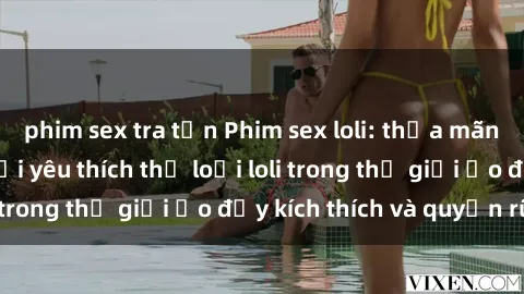 phim sex tra tấn Phim sex loli: thỏa mãn đam mê của người yêu thích thể loại loli trong thế giới ảo đầy kích thích và quyến rũ.